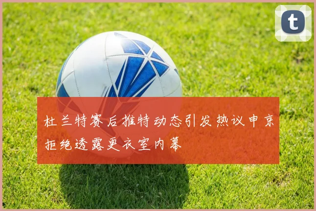 杜兰特赛后推特动态引发热议申京拒绝透露更衣室内幕