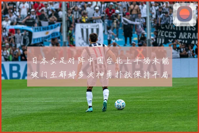 日本女足对阵中国台北上半场未能破门王郁婷多次神勇扑救保持平局
