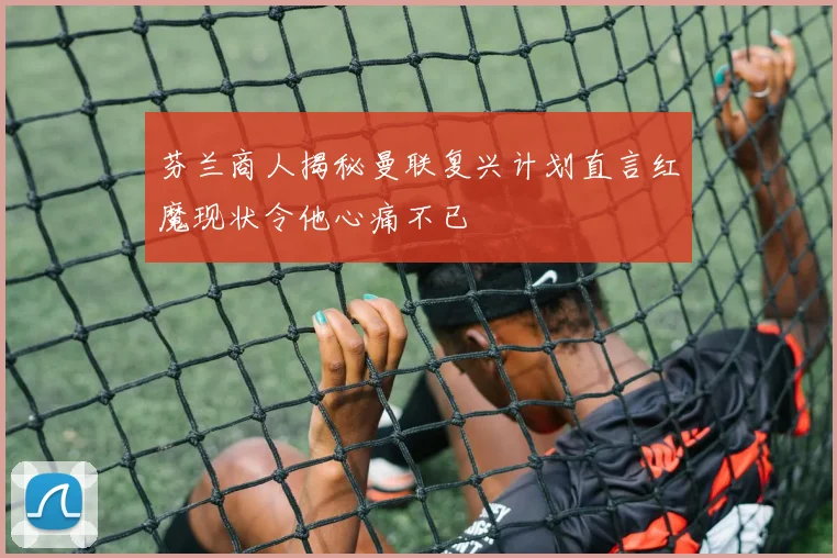 芬兰商人揭秘曼联复兴计划直言红魔现状令他心痛不已
