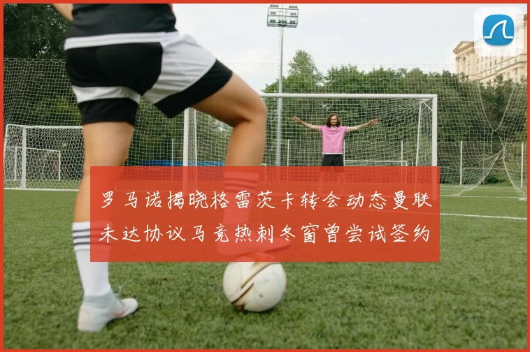 罗马诺揭晓格雷茨卡转会动态曼联未达协议马竞热刺冬窗曾尝试签约