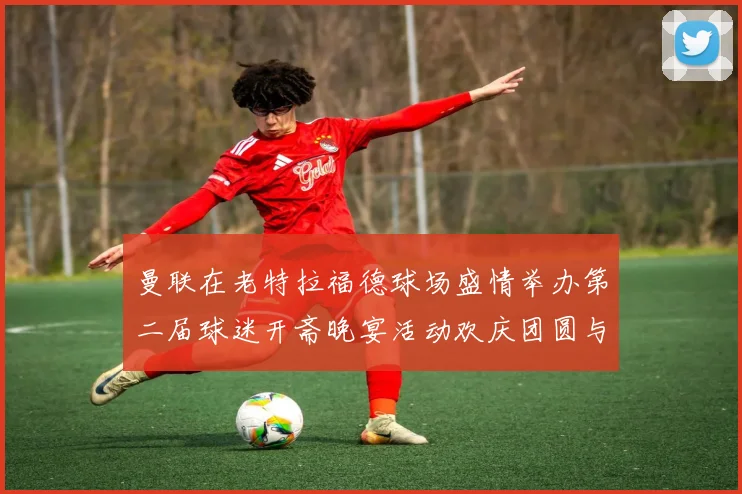 曼联在老特拉福德球场盛情举办第二届球迷开斋晚宴活动欢庆团圆与友谊