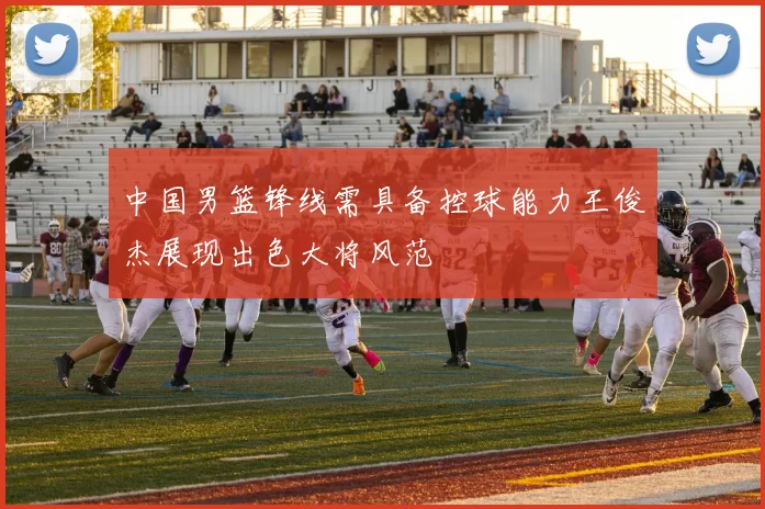 中国男篮锋线需具备控球能力王俊杰展现出色大将风范