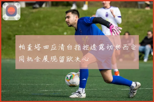 帕奎塔回应清白指控透露切尔西合同机会展现留欧决心