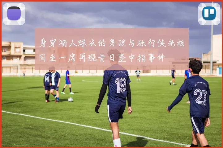 身穿湖人球衣的男孩与独行侠老板同坐一席再现昔日竖中指事件