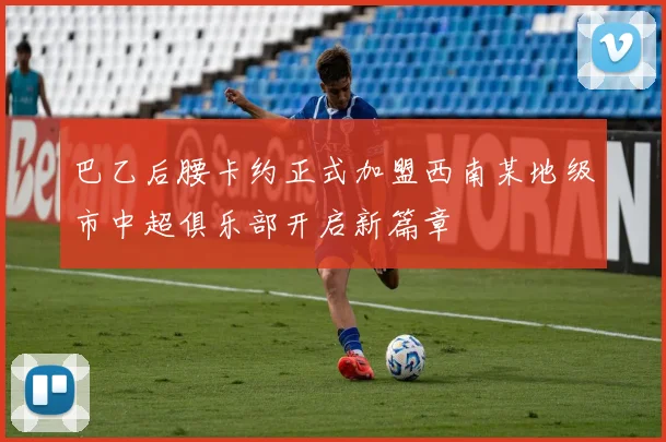 巴乙后腰卡约正式加盟西南某地级市中超俱乐部开启新篇章