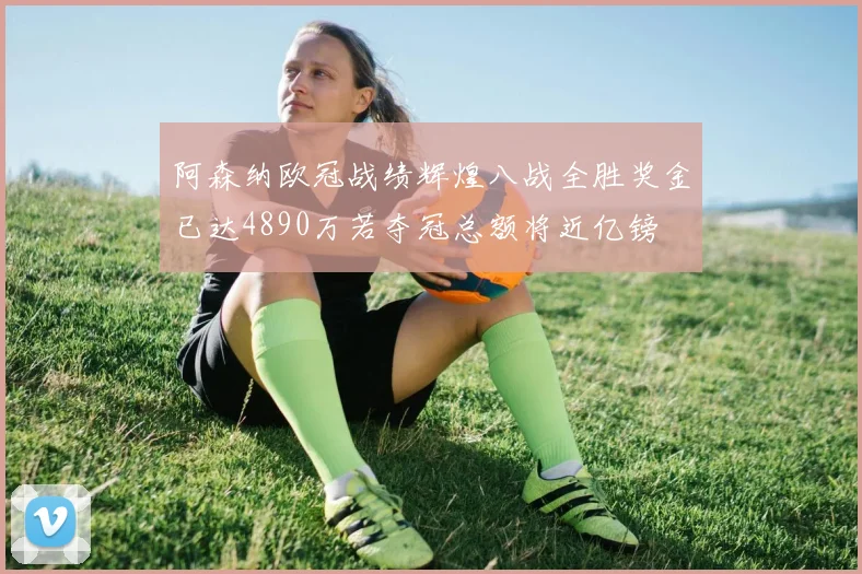 阿森纳欧冠战绩辉煌八战全胜奖金已达4890万若夺冠总额将近亿镑