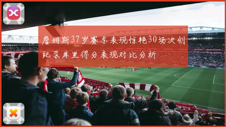 詹姆斯37岁赛季表现惊艳30场次创纪录库里得分表现对比分析