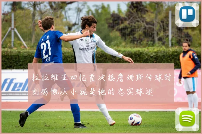 拉拉维亚回忆首次接詹姆斯传球时刻感慨从小就是他的忠实球迷