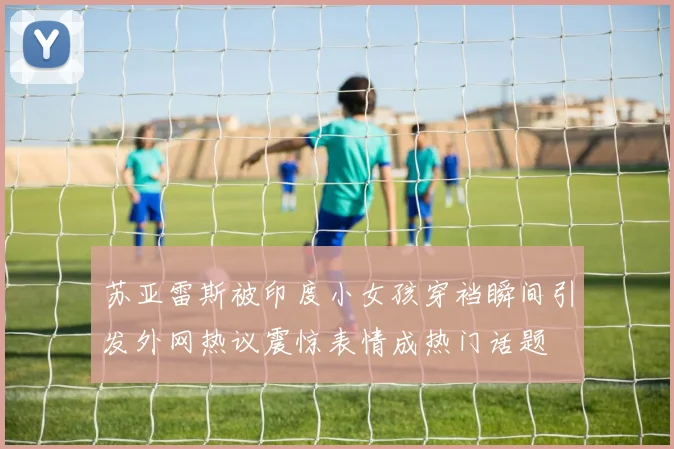 苏亚雷斯被印度小女孩穿裆瞬间引发外网热议震惊表情成热门话题