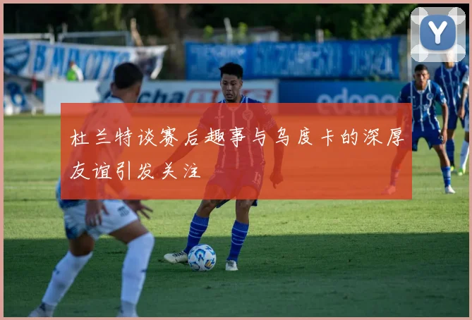 杜兰特谈赛后趣事与乌度卡的深厚友谊引发关注