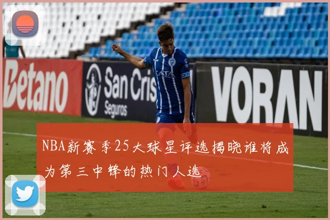NBA新赛季25大球星评选揭晓谁将成为第三中锋的热门人选