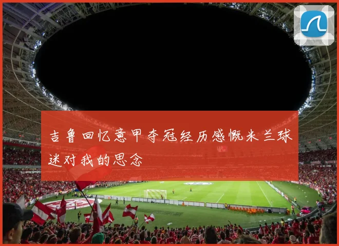 吉鲁回忆意甲夺冠经历感慨米兰球迷对我的思念