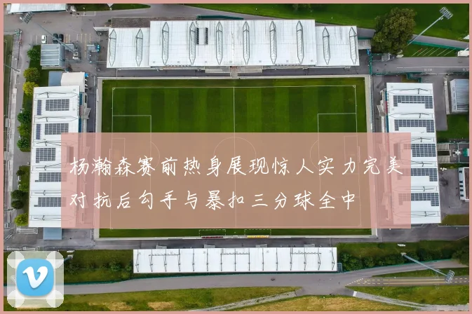 杨瀚森赛前热身展现惊人实力完美对抗后勾手与暴扣三分球全中