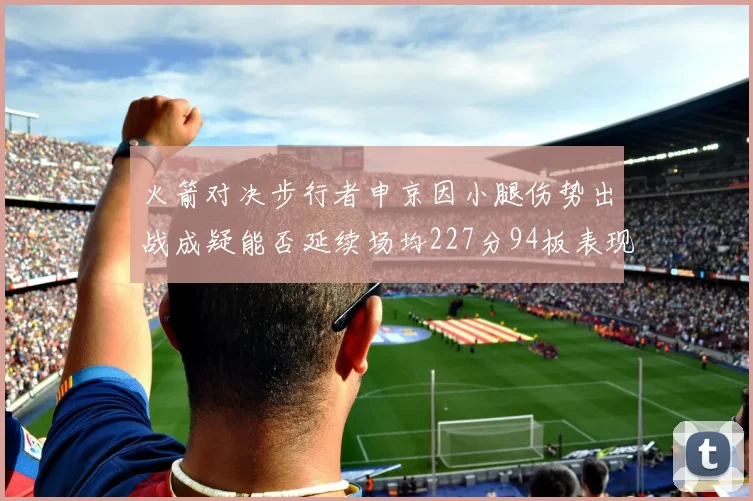 火箭对决步行者申京因小腿伤势出战成疑能否延续场均227分94板表现