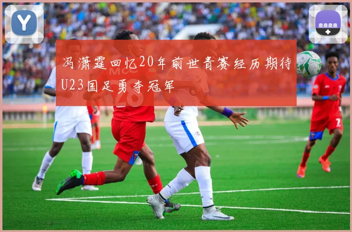 冯潇霆回忆20年前世青赛经历期待U23国足勇夺冠军