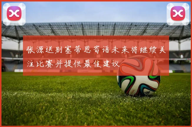张源送别塞蒂恩寄语未来将继续关注比赛并提供最佳建议