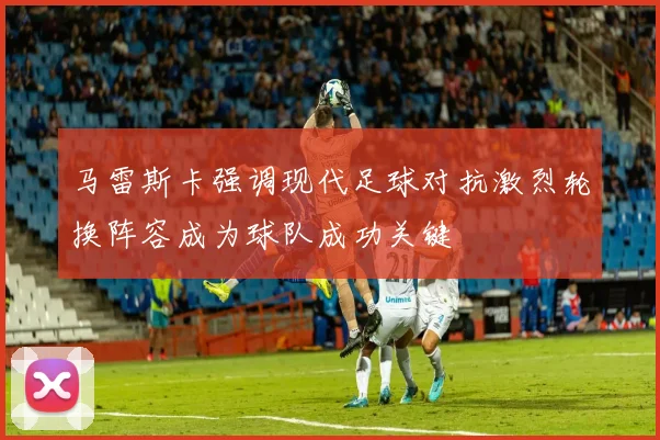 马雷斯卡强调现代足球对抗激烈轮换阵容成为球队成功关键