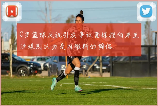 C罗篮球庆祝引发争议葡媒指向库里沙媒则认为是内维斯的调侃