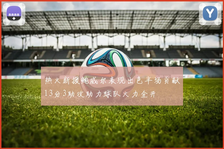 热火新援鲍威尔表现出色半场贡献13分3助攻助力球队火力全开