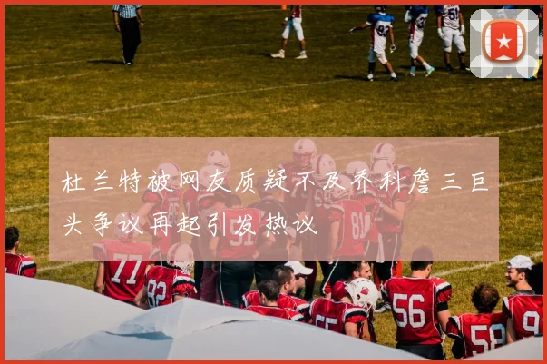 杜兰特被网友质疑不及乔科詹三巨头争议再起引发热议
