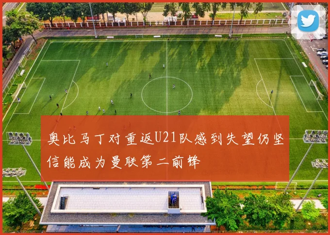 奥比马丁对重返U21队感到失望仍坚信能成为曼联第二前锋