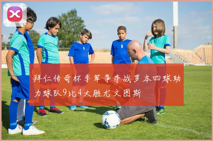 拜仁传奇杯季军争夺战罗本四球助力球队9比4大胜尤文图斯