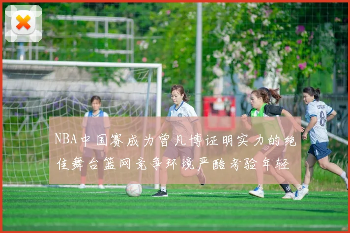 NBA中国赛成为曾凡博证明实力的绝佳舞台篮网竞争环境严酷考验年轻球员