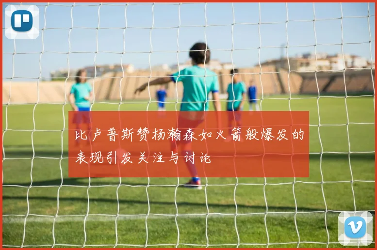 比卢普斯赞杨瀚森如火箭般爆发的表现引发关注与讨论