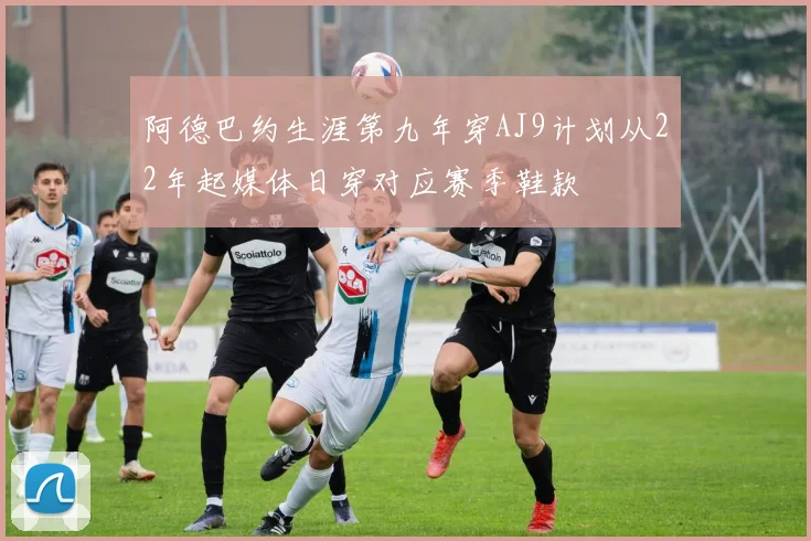 阿德巴约生涯第九年穿AJ9计划从22年起媒体日穿对应赛季鞋款