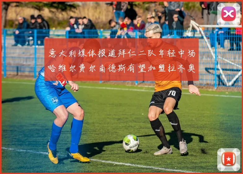 意大利媒体报道拜仁二队年轻中场哈维尔费尔南德斯有望加盟拉齐奥