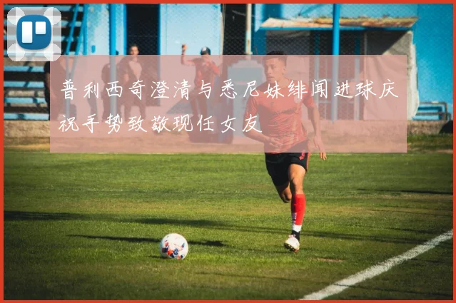 普利西奇澄清与悉尼妹绯闻进球庆祝手势致敬现任女友