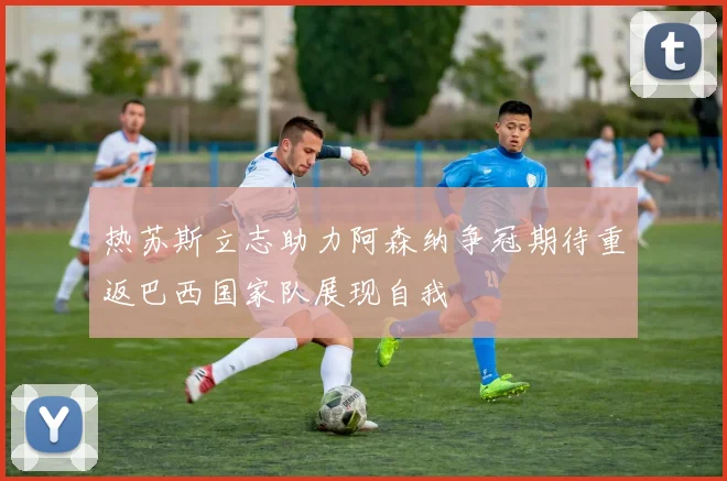 热苏斯立志助力阿森纳争冠期待重返巴西国家队展现自我