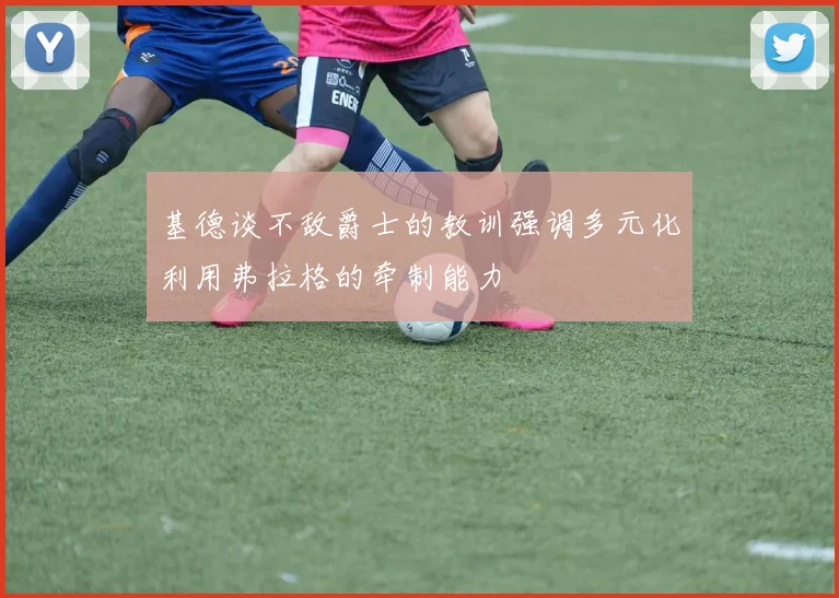 基德谈不敌爵士的教训强调多元化利用弗拉格的牵制能力