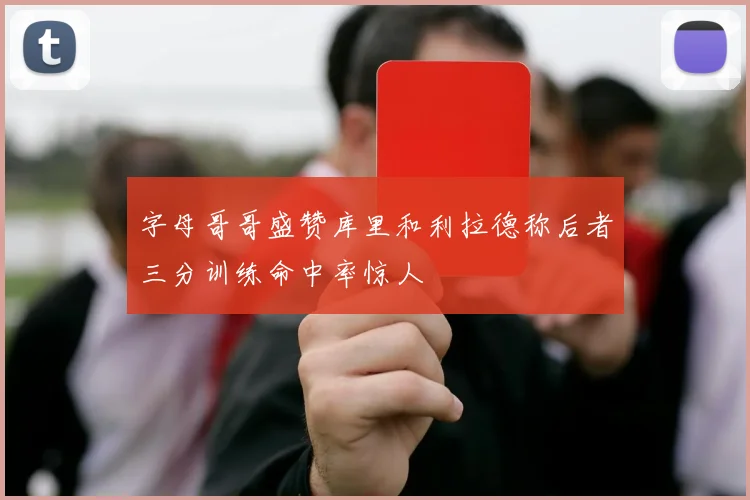 字母哥哥盛赞库里和利拉德称后者三分训练命中率惊人