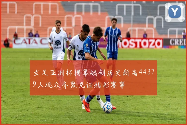 女足亚洲杯揭幕战创历史新高44379人观众齐聚见证精彩赛事