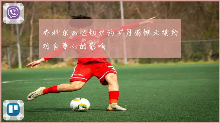 乔科尔回忆切尔西岁月感慨未续约对自尊心的影响