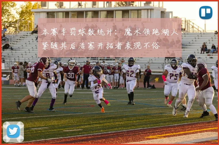 本赛季罚球数统计：魔术领跑湖人紧随其后活塞开拓者表现不俗